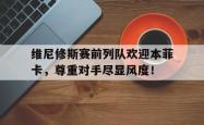 关于维尼修斯赛前列队欢迎本菲卡，尊重对手尽显风度！的信息