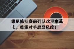 关于维尼修斯赛前列队欢迎本菲卡，尊重对手尽显风度！的信息