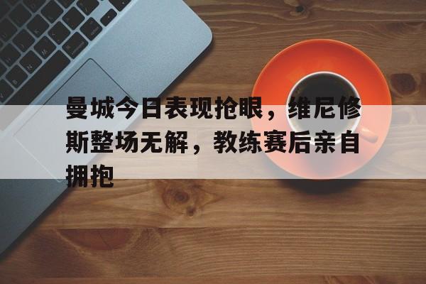 曼城今日表现抢眼，维尼修斯整场无解，教练赛后亲自拥抱的简单介绍